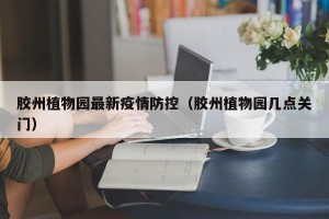 胶州植物园最新疫情防控（胶州植物园几点关门）