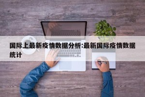 国际上最新疫情数据分析:最新国际疫情数据统计