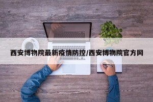 西安博物院最新疫情防控/西安博物院官方网