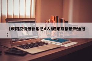 【咸阳疫情最新消息4人/咸阳疫情最新通报】