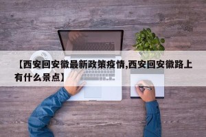 【西安回安徽最新政策疫情,西安回安徽路上有什么景点】