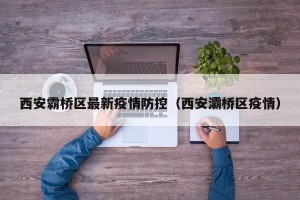 西安霸桥区最新疫情防控（西安灞桥区疫情）
