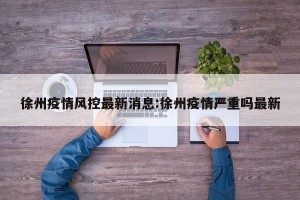 徐州疫情风控最新消息:徐州疫情严重吗最新