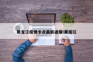 黑龙江疫情卡点最新通报:黑龙江