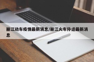 丽江动车疫情最新消息/丽江火车停运最新消息