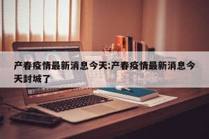 产春疫情最新消息今天:产春疫情最新消息今天封城了