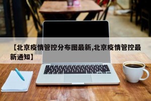 【北京疫情管控分布图最新,北京疫情管控最新通知】