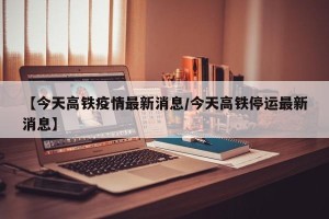 【今天高铁疫情最新消息/今天高铁停运最新消息】