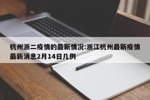杭州浙二疫情的最新情况:浙江杭州最新疫情最新消息2月14日几例