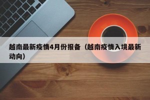 越南最新疫情4月份报备（越南疫情入境最新动向）