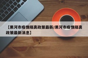 【黑河市疫情隔离政策最新/黑河市疫情隔离政策最新消息】