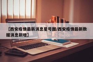 【西安疫情最新消息星号图/西安疫情最新数据消息新增】