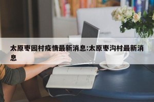 太原枣园村疫情最新消息:太原枣沟村最新消息