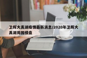 卫辉大禹湖疫情最新消息/2020年卫辉大禹湖周围楼盘