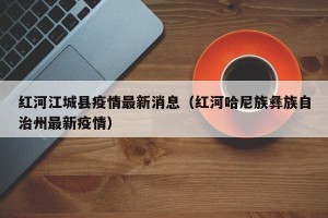 红河江城县疫情最新消息（红河哈尼族彝族自治州最新疫情）