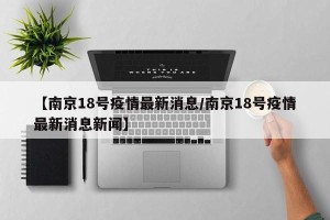 【南京18号疫情最新消息/南京18号疫情最新消息新闻】