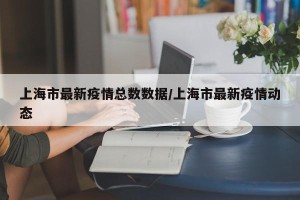 上海市最新疫情总数数据/上海市最新疫情动态