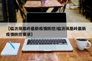 【临沂凤凰岭最新疫情防控/临沂凤凰岭最新疫情防控要求】
