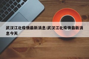 武汉江北疫情最新消息:武汉江北疫情最新消息今天