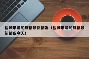 盐城市渔船疫情最新情况（盐城市渔船疫情最新情况今天）