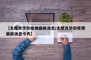 【太原光华街疫情最新消息/太原光华街疫情最新消息今天】