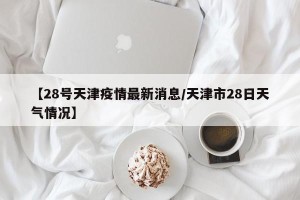 【28号天津疫情最新消息/天津市28日天气情况】