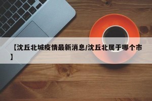 【沈丘北城疫情最新消息/沈丘北属于哪个市】