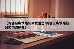 【青浦区疫情最新封控消息/青浦区疫情最新封控消息通知】