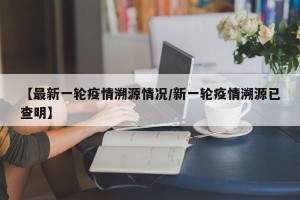 【最新一轮疫情溯源情况/新一轮疫情溯源已查明】
