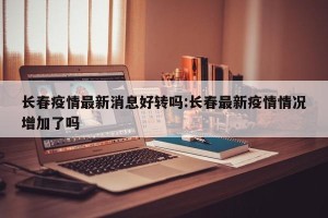 长春疫情最新消息好转吗:长春最新疫情情况增加了吗