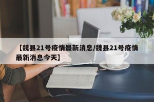 【魏县21号疫情最新消息/魏县21号疫情最新消息今天】