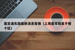 嘉定浦东路最新消息疫情（上海嘉定路属于哪个区）