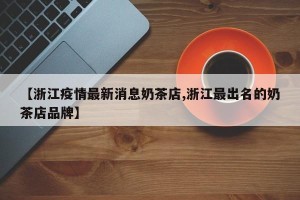 【浙江疫情最新消息奶茶店,浙江最出名的奶茶店品牌】