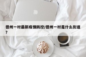 德州一村最新疫情防控/德州一村是什么街道?