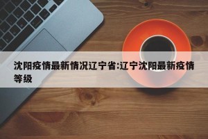 沈阳疫情最新情况辽宁省:辽宁沈阳最新疫情等级