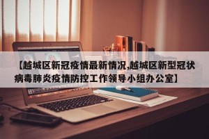 【越城区新冠疫情最新情况,越城区新型冠状病毒肺炎疫情防控工作领导小组办公室】