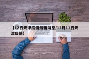 【12日天津疫情最新消息/12月11日天津疫情】