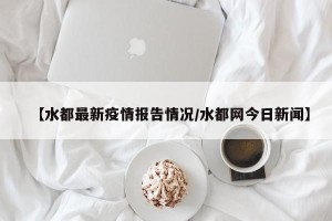 【水都最新疫情报告情况/水都网今日新闻】
