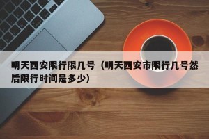明天西安限行限几号（明天西安市限行几号然后限行时间是多少）