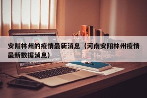 安阳林州的疫情最新消息（河南安阳林州疫情最新数据消息）