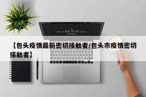 【包头疫情最新密切接触者/包头市疫情密切接触者】