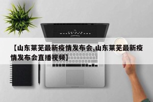 【山东莱芜最新疫情发布会,山东莱芜最新疫情发布会直播视频】