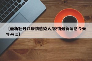 【最新牡丹江疫情感染人/疫情最新消息今天牡丹江】