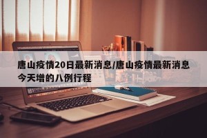 唐山疫情20日最新消息/唐山疫情最新消息今天增的八例行程