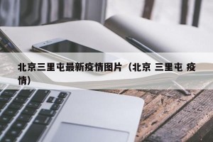 北京三里屯最新疫情图片（北京 三里屯 疫情）