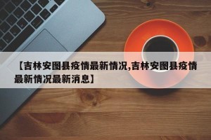 【吉林安图县疫情最新情况,吉林安图县疫情最新情况最新消息】