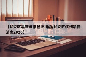 【长安区最新疫情管控措施/长安区疫情最新消息2020】