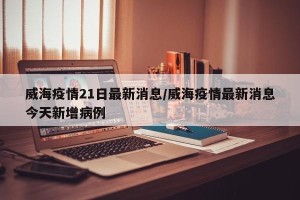 威海疫情21日最新消息/威海疫情最新消息今天新增病例