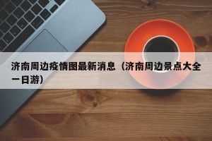 济南周边疫情图最新消息（济南周边景点大全一日游）
