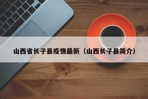 山西省长子县疫情最新（山西长子县简介）